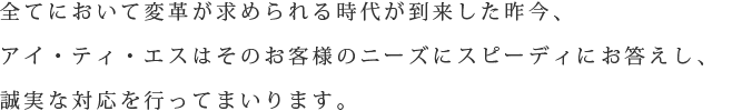 全てにおいて変革が求められる時代が到来した昨今、アイ・ティ・エスはお客様のニーズにスピーディにお答えし、誠実な対応を行ってまいります。